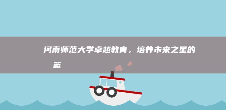 河南师范大学：卓越教育，培养未来之星的摇篮